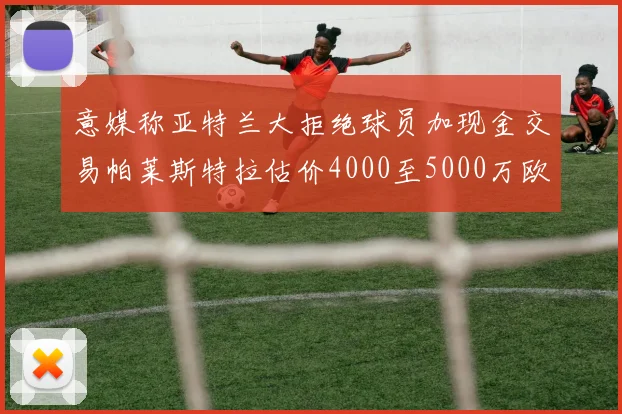 意媒称亚特兰大拒绝球员加现金交易帕莱斯特拉估价4000至5000万欧元