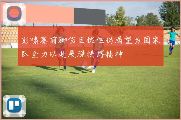 彭啸赛前脚伤困扰但仍渴望为国家队全力以赴展现拼搏精神