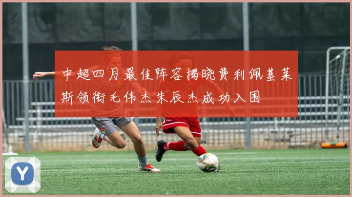 中超四月最佳阵容揭晓费利佩基莱斯领衔毛伟杰朱辰杰成功入围