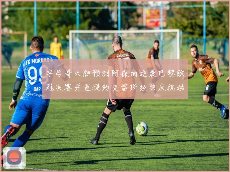字母哥大胆预测阿森纳逆袭巴黎欧冠决赛并重现约克雷斯经典庆祝动作