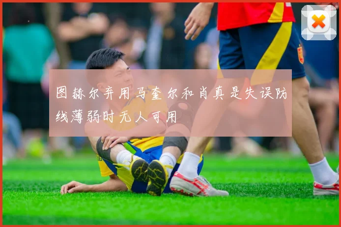 图赫尔弃用马奎尔和肖真是失误防线薄弱时无人可用