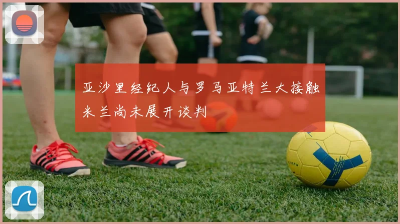 亚沙里经纪人与罗马亚特兰大接触米兰尚未展开谈判