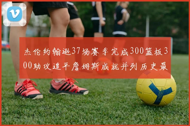 杰伦约翰逊37场赛季完成300篮板300助攻追平詹姆斯成就并列历史最快前锋