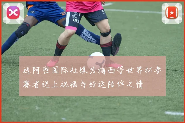 迈阿密国际社媒为梅西等世界杯参赛者送上祝福与好运陪伴之情