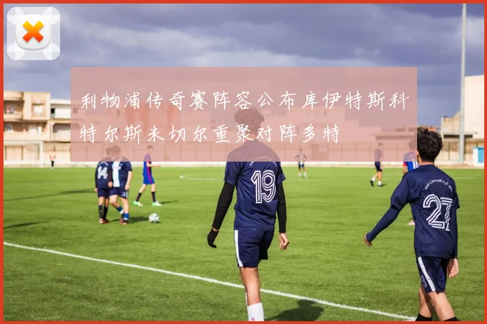 利物浦传奇赛阵容公布库伊特斯科特尔斯米切尔重聚对阵多特