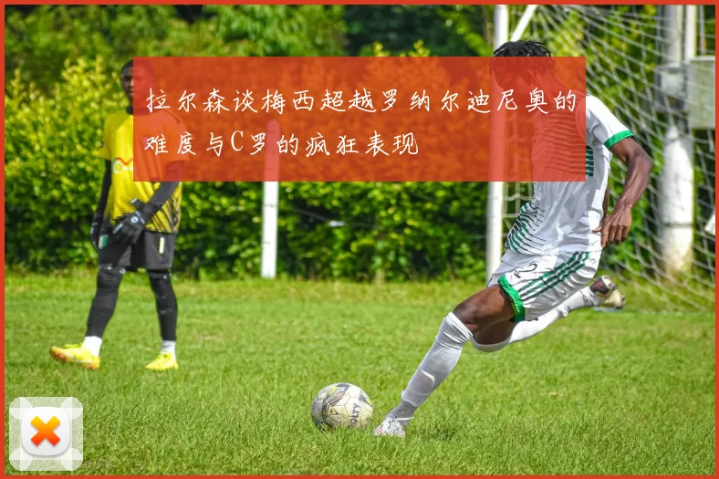 拉尔森谈梅西超越罗纳尔迪尼奥的难度与C罗的疯狂表现