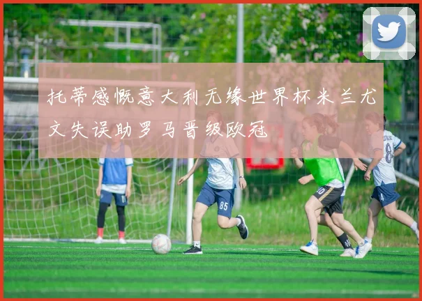托蒂感慨意大利无缘世界杯米兰尤文失误助罗马晋级欧冠