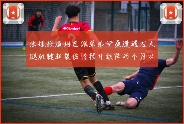法媒报道姆巴佩弟弟伊桑遭遇右大腿肌腱断裂伤情预计缺阵两个月以上