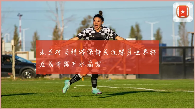 米兰对马特塔保持关注球员世界杯后或将离开水晶宫