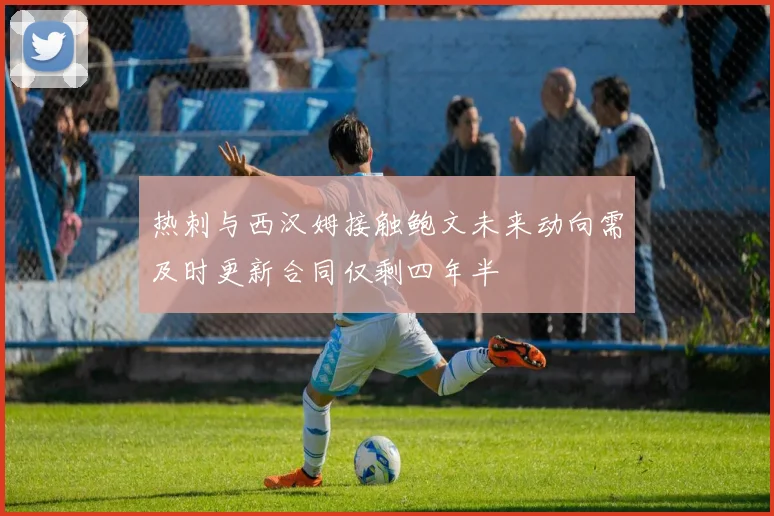 热刺与西汉姆接触鲍文未来动向需及时更新合同仅剩四年半