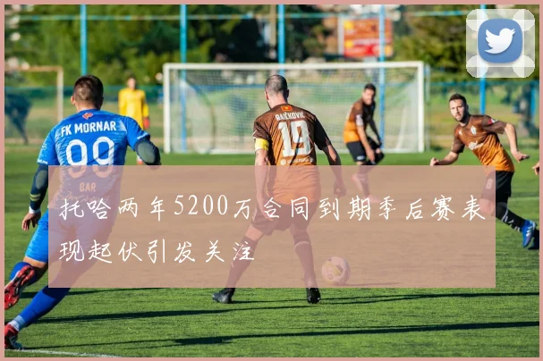 托哈两年5200万合同到期季后赛表现起伏引发关注
