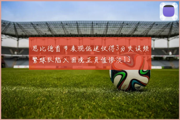 恩比德首节表现低迷仅得3分失误频繁球队陷入困境正负值惨淡13