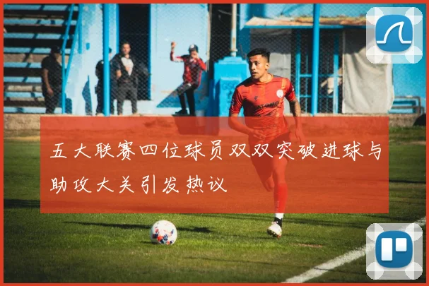 五大联赛四位球员双双突破进球与助攻大关引发热议