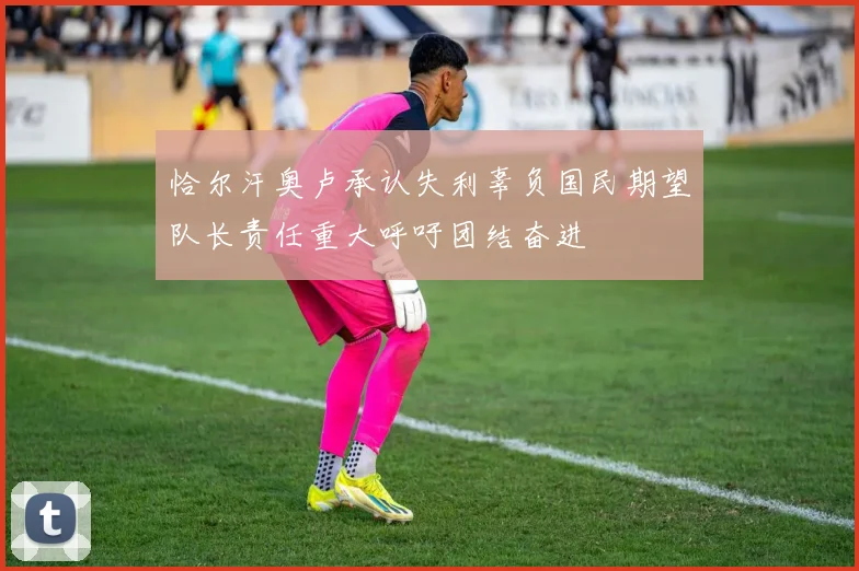 恰尔汗奥卢承认失利辜负国民期望队长责任重大呼吁团结奋进