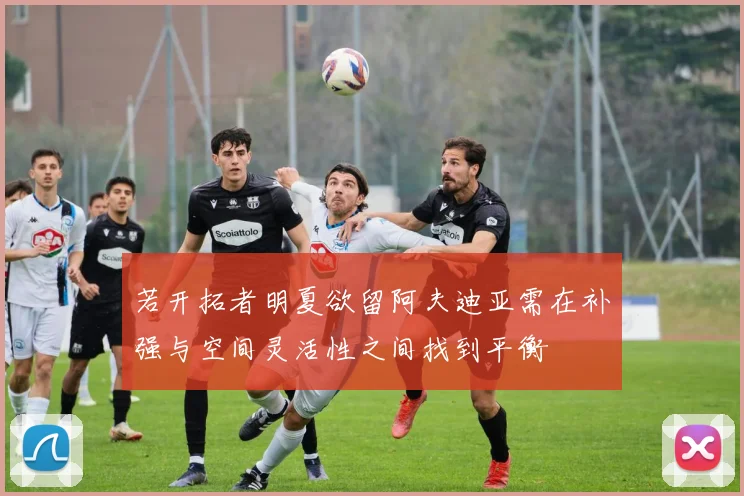 若开拓者明夏欲留阿夫迪亚需在补强与空间灵活性之间找到平衡