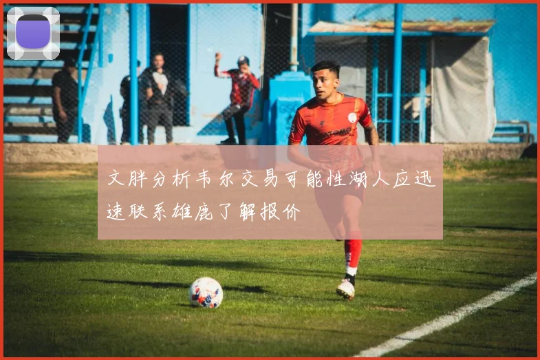 文胖分析韦尔交易可能性湖人应迅速联系雄鹿了解报价
