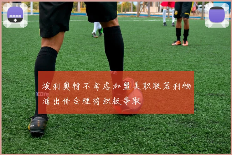 埃利奥特不考虑加盟美职联若利物浦出价合理将积极争取
