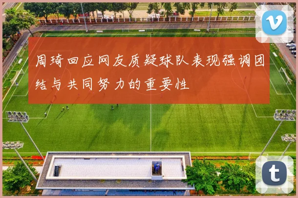 周琦回应网友质疑球队表现强调团结与共同努力的重要性