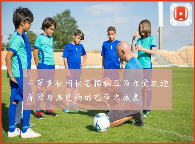 卡萨多快问快答揭秘亚马尔受欢迎原因与库巴西的巴萨忠诚度