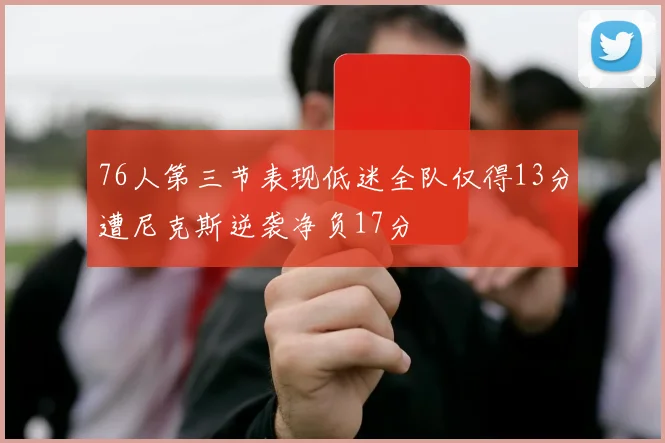 76人第三节表现低迷全队仅得13分遭尼克斯逆袭净负17分